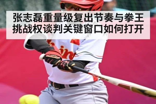 张志磊重量级复出节奏与拳王挑战权谈判关键窗口如何打开